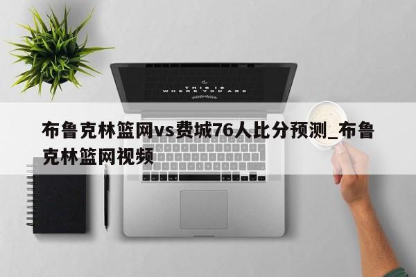 布鲁克林篮网vs费城76人比分预测_布鲁克林篮网视频