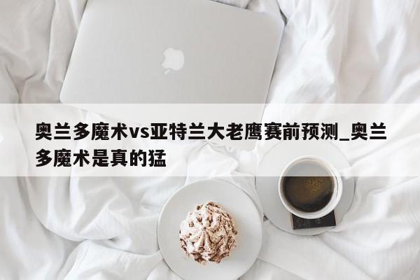 奥兰多魔术vs亚特兰大老鹰赛前预测_奥兰多魔术是真的猛