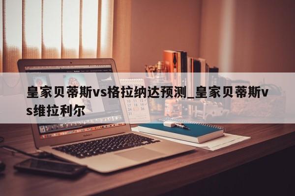 皇家贝蒂斯vs格拉纳达预测_皇家贝蒂斯vs维拉利尔