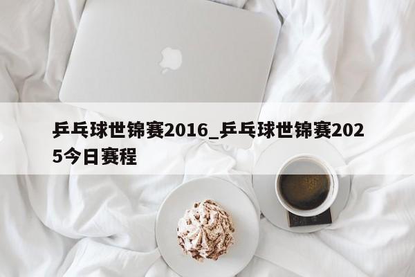乒乓球世锦赛2016_乒乓球世锦赛2025今日赛程