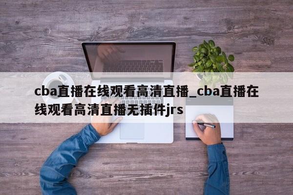 cba直播在线观看高清直播_cba直播在线观看高清直播无插件jrs