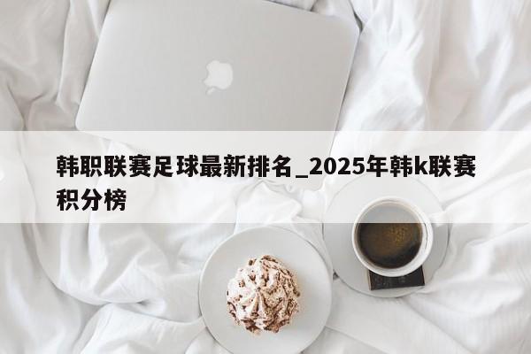韩职联赛足球最新排名_2025年韩k联赛积分榜
