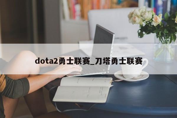 dota2勇士联赛_刀塔勇士联赛