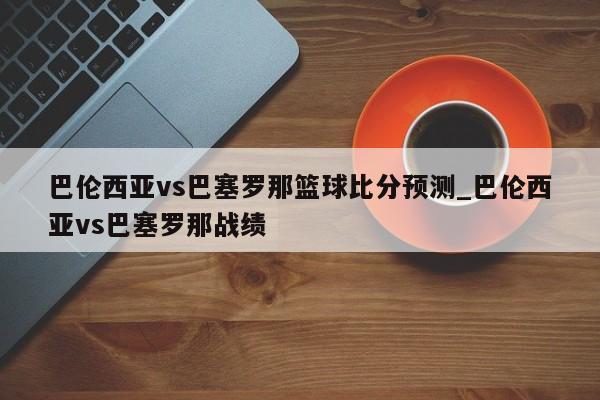 巴伦西亚vs巴塞罗那篮球比分预测_巴伦西亚vs巴塞罗那战绩