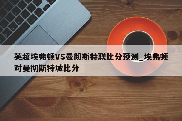 英超埃弗顿VS曼彻斯特联比分预测_埃弗顿对曼彻斯特城比分