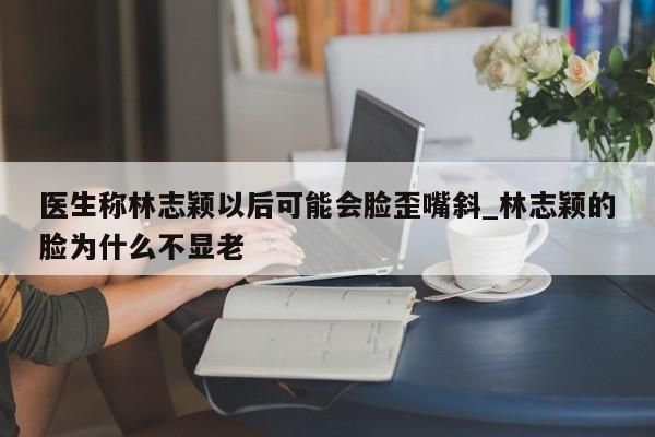 医生称林志颖以后可能会脸歪嘴斜_林志颖的脸为什么不显老