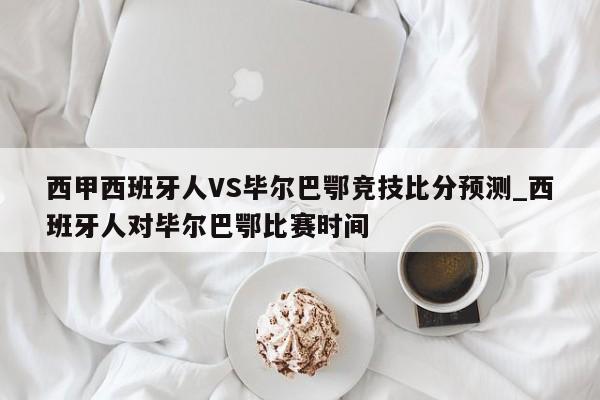 西甲西班牙人VS毕尔巴鄂竞技比分预测_西班牙人对毕尔巴鄂比赛时间