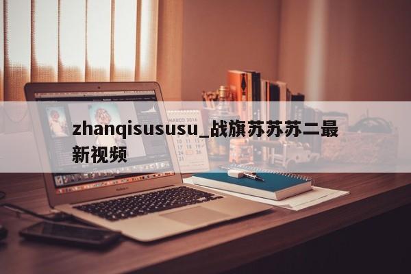 zhanqisususu_战旗苏苏苏二最新视频