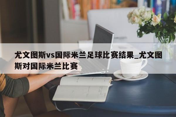 尤文图斯vs国际米兰足球比赛结果_尤文图斯对国际米兰比赛