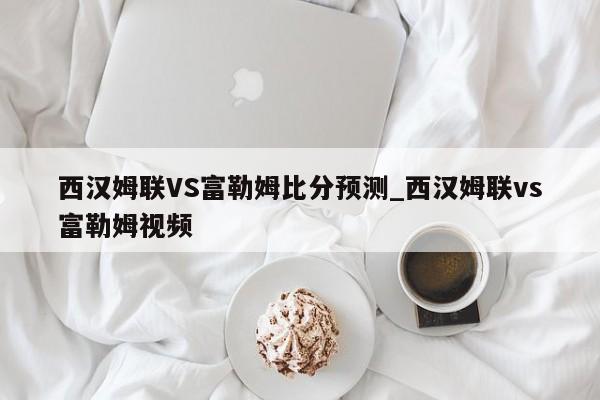西汉姆联VS富勒姆比分预测_西汉姆联vs富勒姆视频