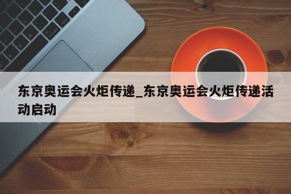 东京奥运会火炬传递_东京奥运会火炬传递活动启动