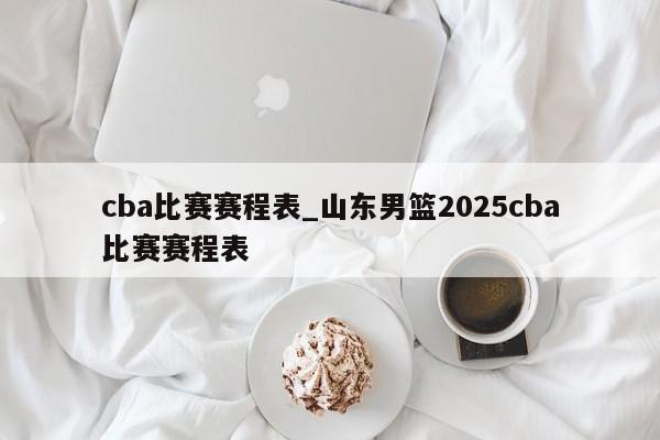 cba比赛赛程表_山东男篮2025cba比赛赛程表