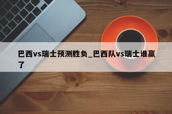 巴西vs瑞士预测胜负_巴西队vs瑞士谁赢了