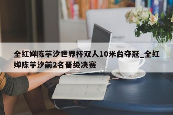 全红婵陈芋汐世界杯双人10米台夺冠_全红婵陈芋汐前2名晋级决赛