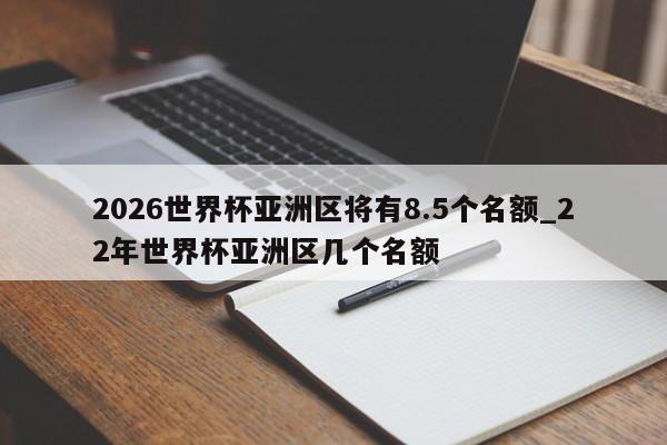 2026世界杯亚洲区将有8.5个名额_22年世界杯亚洲区几个名额