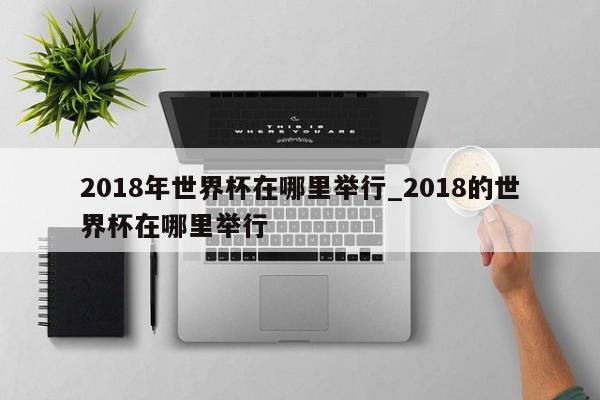 2018年世界杯在哪里举行_2018的世界杯在哪里举行