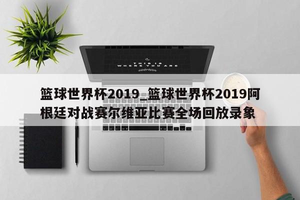 篮球世界杯2019_篮球世界杯2019阿根廷对战赛尔维亚比赛全场回放录象