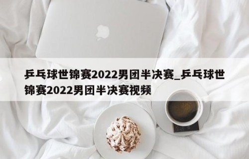 乒乓球世锦赛2022男团半决赛_乒乓球世锦赛2022男团半决赛视频