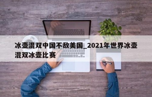 冰壶混双中国不敌美国_2021年世界冰壶混双冰壶比赛