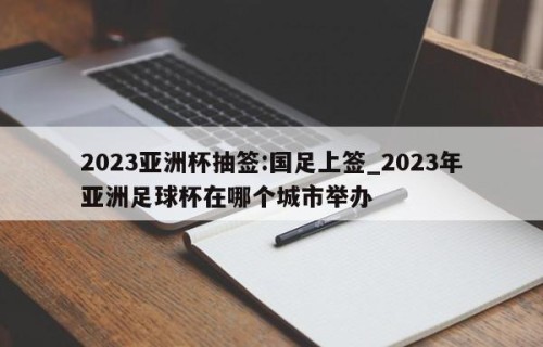 2023亚洲杯抽签:国足上签_2023年亚洲足球杯在哪个城市举办
