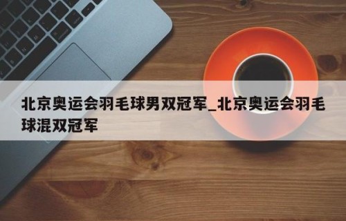 北京奥运会羽毛球男双冠军_北京奥运会羽毛球混双冠军
