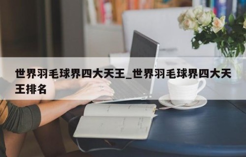 世界羽毛球界四大天王_世界羽毛球界四大天王排名