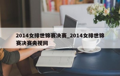 2014女排世锦赛决赛_2014女排世锦赛决赛央视网