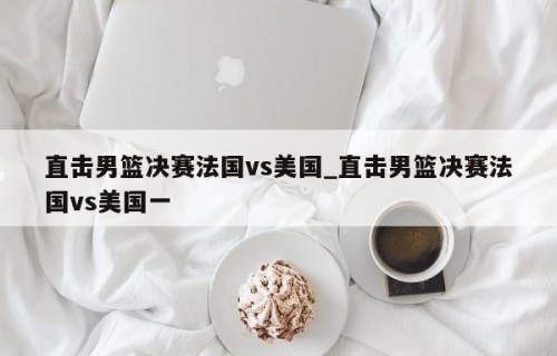 直击男篮决赛法国vs美国_直击男篮决赛法国vs美国一