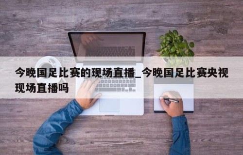 今晚国足比赛的现场直播_今晚国足比赛央视现场直播吗