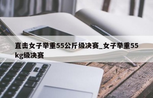直击女子举重55公斤级决赛_女子举重55kg级决赛