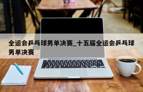 全运会乒乓球男单决赛_十五届全运会乒乓球男单决赛