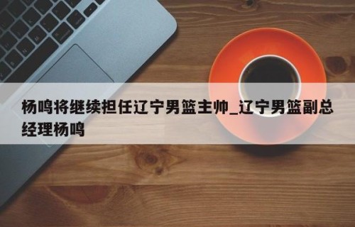 杨鸣将继续担任辽宁男篮主帅_辽宁男篮副总经理杨鸣