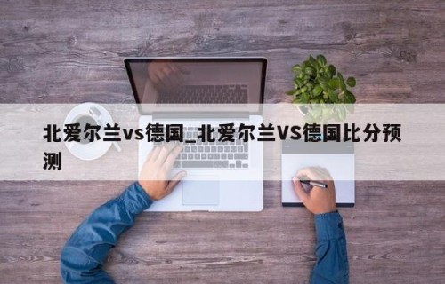 北爱尔兰vs德国_北爱尔兰VS德国比分预测