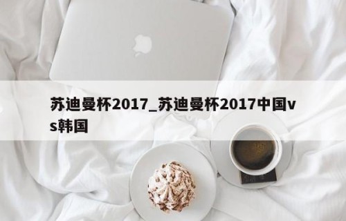 苏迪曼杯2017_苏迪曼杯2017中国vs韩国
