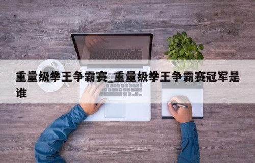 重量级拳王争霸赛_重量级拳王争霸赛冠军是谁