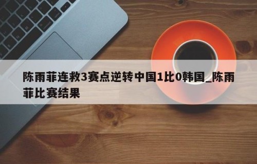 陈雨菲连救3赛点逆转中国1比0韩国_陈雨菲比赛结果