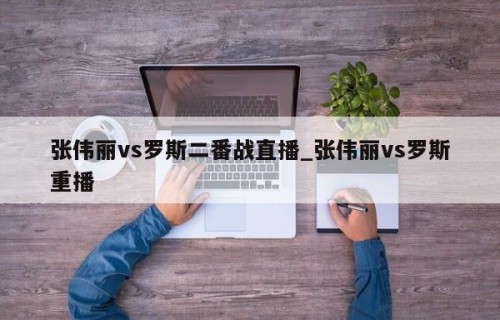 张伟丽vs罗斯二番战直播_张伟丽vs罗斯重播