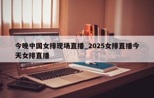 今晚中国女排现场直播_2025女排直播今天女排直播