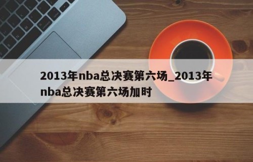 2013年nba总决赛第六场_2013年nba总决赛第六场加时