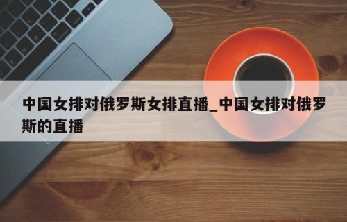 中国女排对俄罗斯女排直播_中国女排对俄罗斯的直播