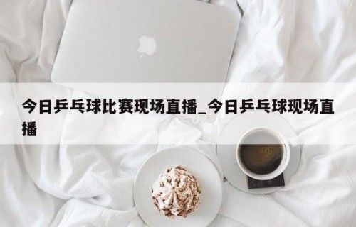 今日乒乓球比赛现场直播_今日乒乓球现场直播