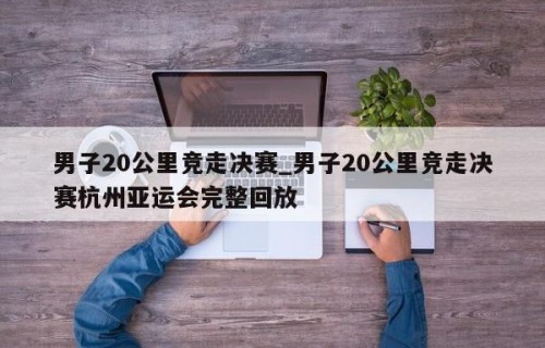 男子20公里竞走决赛_男子20公里竞走决赛杭州亚运会完整回放