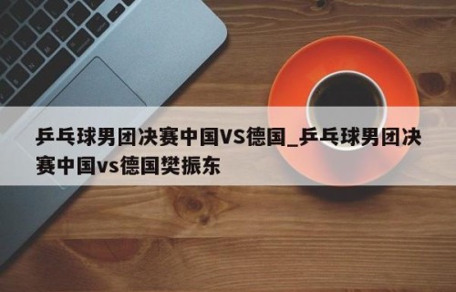 乒乓球男团决赛中国VS德国_乒乓球男团决赛中国vs德国樊振东