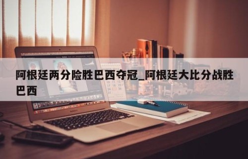 阿根廷两分险胜巴西夺冠_阿根廷大比分战胜巴西