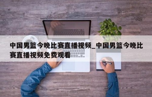 中国男篮今晚比赛直播视频_中国男篮今晚比赛直播视频免费观看