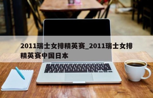 2011瑞士女排精英赛_2011瑞士女排精英赛中国日本