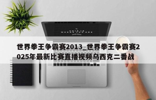 世界拳王争霸赛2013_世界拳王争霸赛2025年最新比赛直播视频乌西克二番战