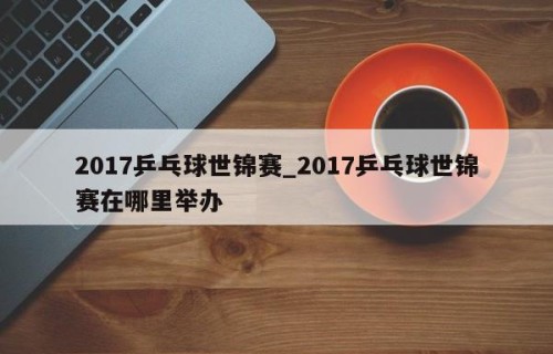 2017乒乓球世锦赛_2017乒乓球世锦赛在哪里举办