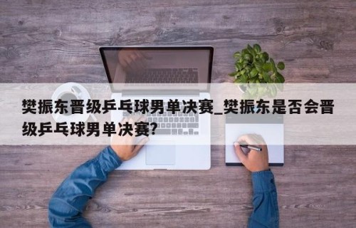 樊振东晋级乒乓球男单决赛_樊振东是否会晋级乒乓球男单决赛?