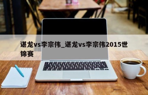 谌龙vs李宗伟_谌龙vs李宗伟2015世锦赛